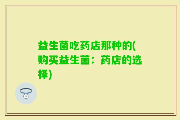 益生菌吃药店那种的(购买益生菌：药店的选择)