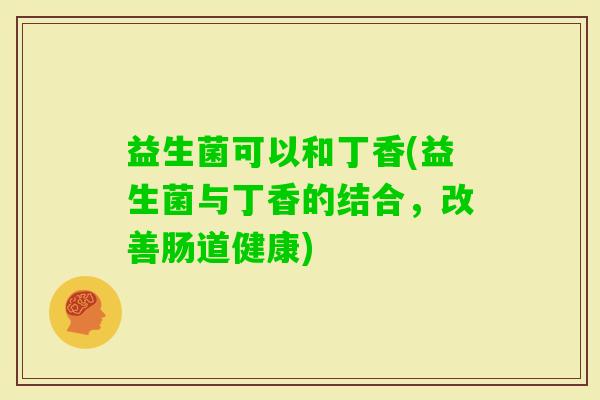 益生菌可以和丁香(益生菌与丁香的结合，改善肠道健康)