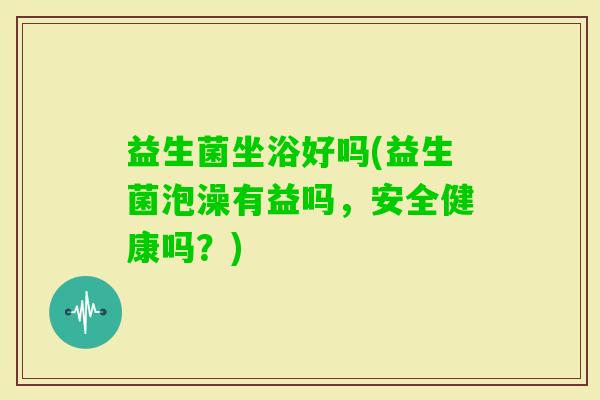 益生菌坐浴好吗(益生菌泡澡有益吗，安全健康吗？)
