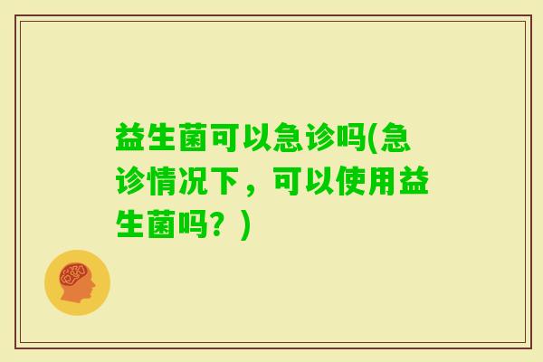 益生菌可以急诊吗(急诊情况下，可以使用益生菌吗？)
