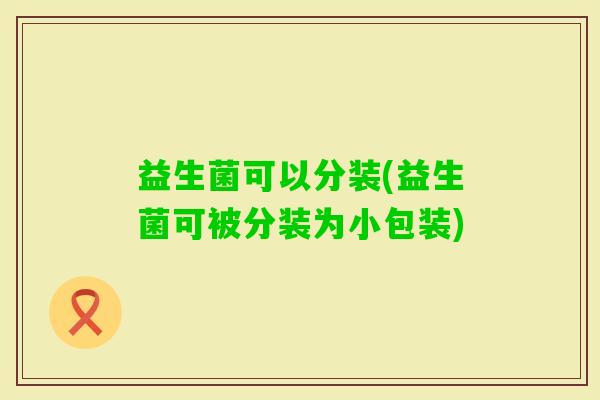 益生菌可以分装(益生菌可被分装为小包装)