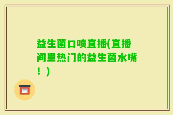 益生菌口喷直播(直播间里热门的益生菌水嘴！)