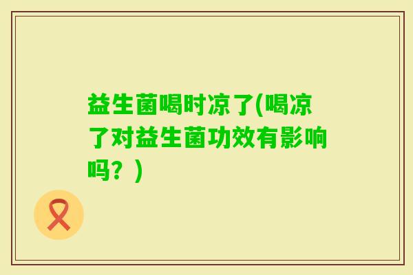 益生菌喝时凉了(喝凉了对益生菌功效有影响吗？)