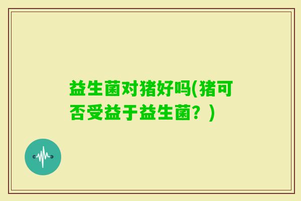益生菌对猪好吗(猪可否受益于益生菌？)