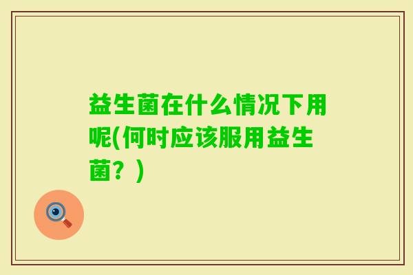 益生菌在什么情况下用呢(何时应该服用益生菌？)