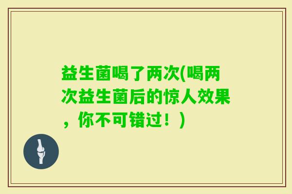 益生菌喝了两次(喝两次益生菌后的惊人效果，你不可错过！)