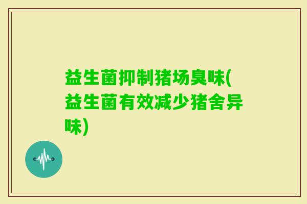 益生菌抑制猪场臭味(益生菌有效减少猪舍异味)