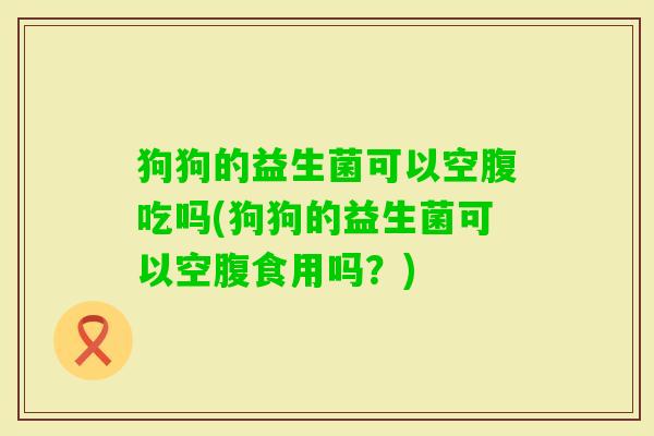 狗狗的益生菌可以空腹吃吗(狗狗的益生菌可以空腹食用吗？)