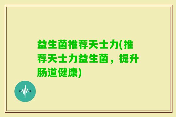 益生菌推荐天士力(推荐天士力益生菌，提升肠道健康)