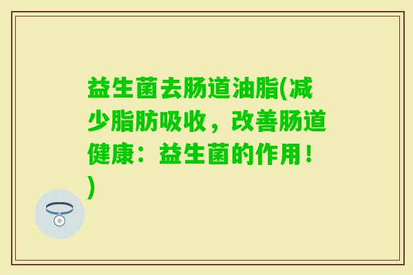 益生菌去肠道油脂(减少脂肪吸收，改善肠道健康：益生菌的作用！)