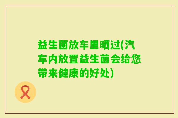 益生菌放车里晒过(汽车内放置益生菌会给您带来健康的好处)