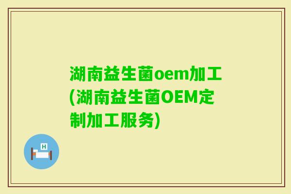 湖南益生菌oem加工(湖南益生菌OEM定制加工服务)