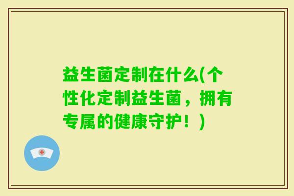 益生菌定制在什么(个性化定制益生菌，拥有专属的健康守护！)