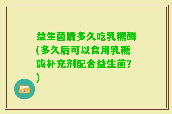益生菌后多久吃乳糖酶(多久后可以食用乳糖酶补充剂配合益生菌？)