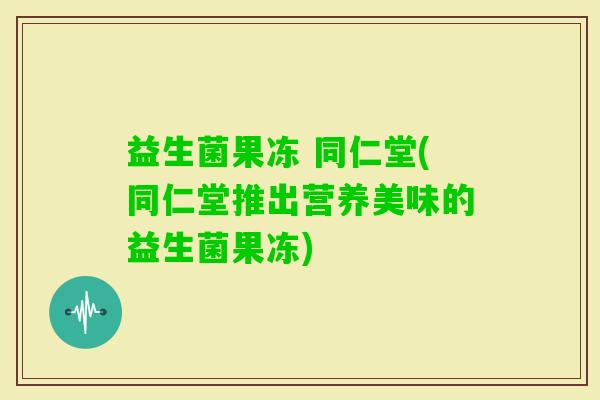 益生菌果冻 同仁堂(同仁堂推出营养美味的益生菌果冻)