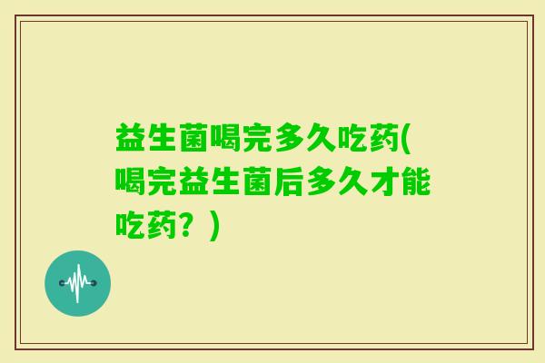 益生菌喝完多久吃药(喝完益生菌后多久才能吃药？)
