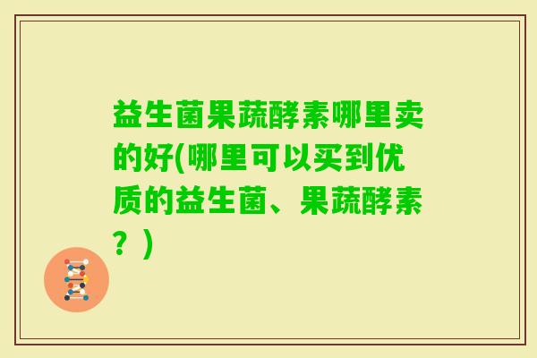 益生菌果蔬酵素哪里卖的好(哪里可以买到优质的益生菌、果蔬酵素？)