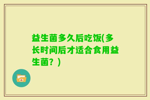 益生菌多久后吃饭(多长时间后才适合食用益生菌？)