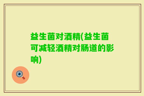 益生菌对酒精(益生菌可减轻酒精对肠道的影响)