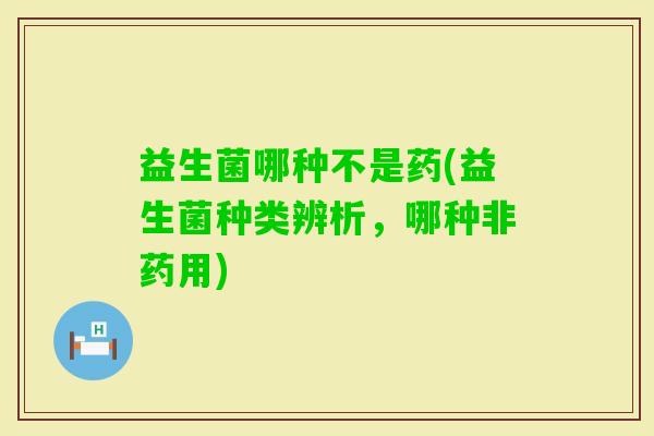 益生菌哪种不是药(益生菌种类辨析，哪种非药用)