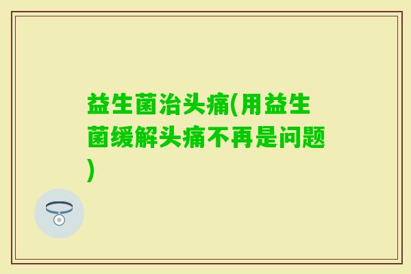 益生菌头痛(用益生菌缓解头痛不再是问题)