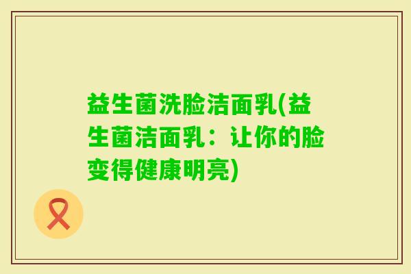 益生菌洗脸洁面乳(益生菌洁面乳：让你的脸变得健康明亮)