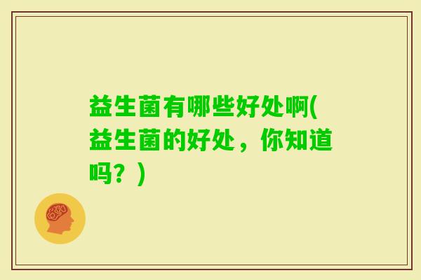 益生菌有哪些好处啊(益生菌的好处，你知道吗？)