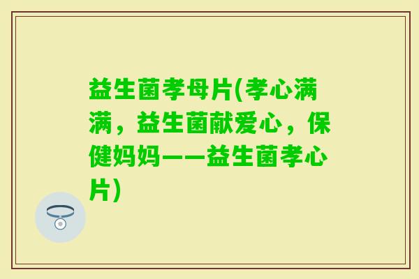 益生菌孝母片(孝心满满，益生菌献爱心，保健妈妈——益生菌孝心片)