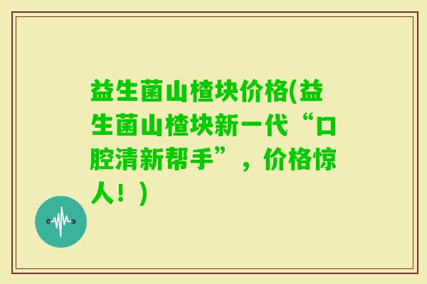 益生菌山楂块价格(益生菌山楂块新一代“口腔清新帮手”，价格惊人！)