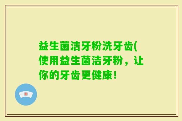 益生菌洁牙粉洗牙齿(使用益生菌洁牙粉，让你的牙齿更健康！