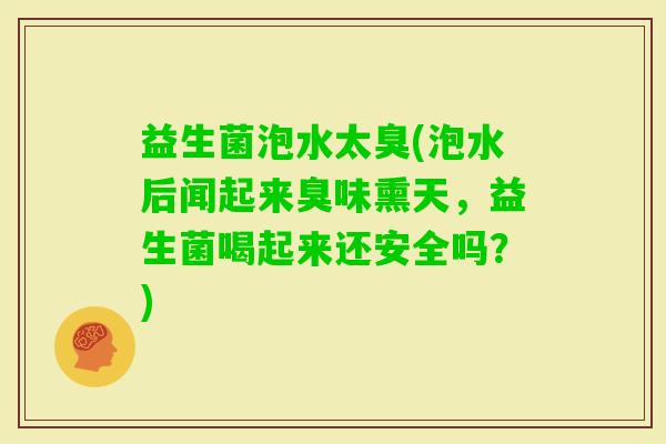 益生菌泡水太臭(泡水后闻起来臭味熏天，益生菌喝起来还安全吗？)