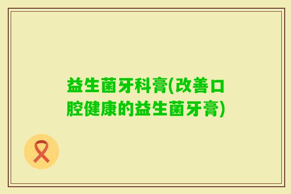 益生菌牙科膏(改善口腔健康的益生菌牙膏)