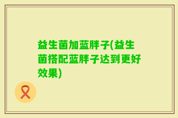 益生菌加蓝胖子(益生菌搭配蓝胖子达到更好效果)