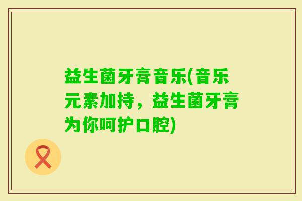 益生菌牙膏音乐(音乐元素加持，益生菌牙膏为你呵护口腔)