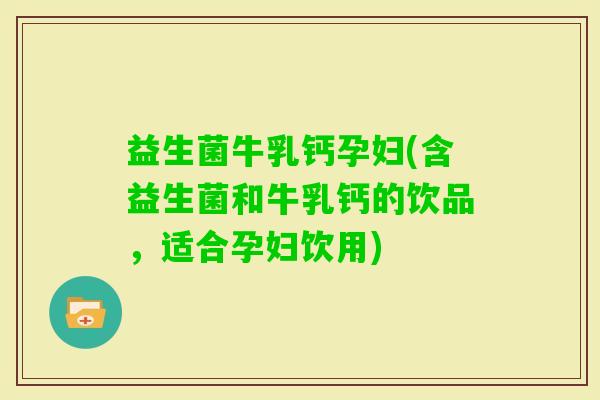 益生菌牛乳钙孕妇(含益生菌和牛乳钙的饮品，适合孕妇饮用)