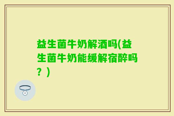 益生菌牛奶解酒吗(益生菌牛奶能缓解宿醉吗？)