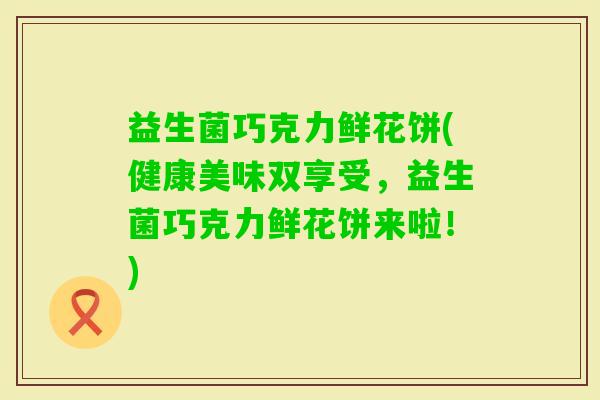 益生菌巧克力鲜花饼(健康美味双享受，益生菌巧克力鲜花饼来啦！)
