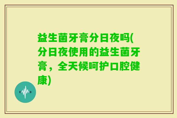 益生菌牙膏分日夜吗(分日夜使用的益生菌牙膏，全天候呵护口腔健康)