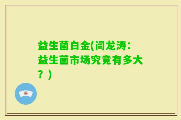 益生菌白金(闫龙涛：益生菌市场究竟有多大？)