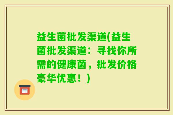 益生菌批发渠道(益生菌批发渠道：寻找你所需的健康菌，批发价格豪华优惠！)