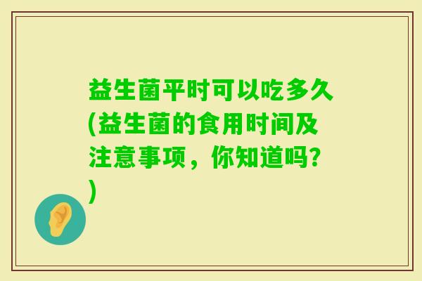 益生菌平时可以吃多久(益生菌的食用时间及注意事项，你知道吗？)
