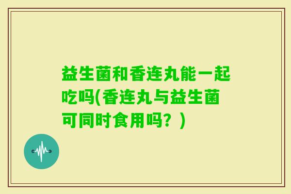 益生菌和香连丸能一起吃吗(香连丸与益生菌可同时食用吗？)