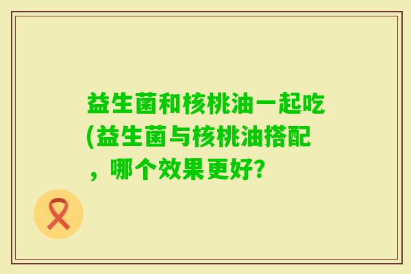 益生菌和核桃油一起吃(益生菌与核桃油搭配，哪个效果更好？