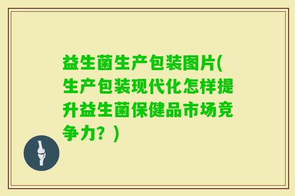益生菌生产包装图片(生产包装现代化怎样提升益生菌保健品市场竞争力？)