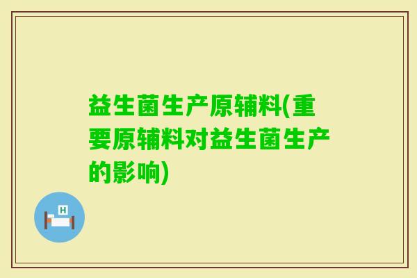 益生菌生产原辅料(重要原辅料对益生菌生产的影响)