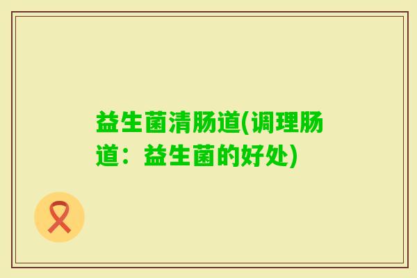 益生菌清肠道(调理肠道：益生菌的好处)