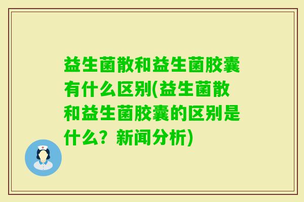 益生菌散和益生菌胶囊有什么区别(益生菌散和益生菌胶囊的区别是什么？新闻分析)