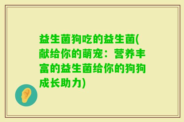 益生菌狗吃的益生菌(献给你的萌宠：营养丰富的益生菌给你的狗狗成长助力)