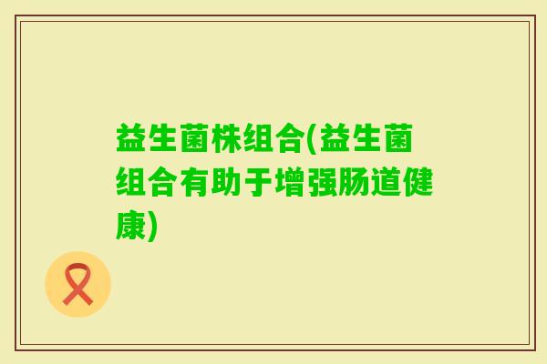 益生菌株组合(益生菌组合有助于增强肠道健康)