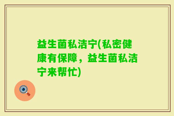 益生菌私洁宁(私密健康有保障，益生菌私洁宁来帮忙)